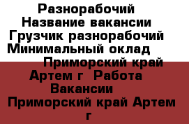 Разнорабочий › Название вакансии ­ Грузчик-разнорабочий › Минимальный оклад ­ 15 000 - Приморский край, Артем г. Работа » Вакансии   . Приморский край,Артем г.